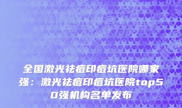 全国激光祛痘印痘坑医院哪家强：激光祛痘印痘坑医院top50强机构名单发布