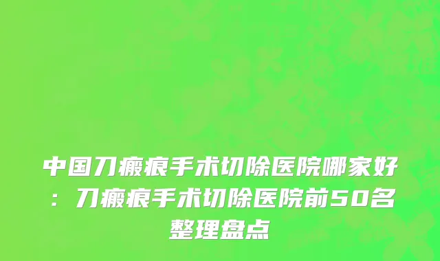 中国刀瘢痕手术切除医院哪家好：刀瘢痕手术切除医院前50名整理盘点
