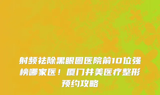 射频祛除黑眼圈医院前10位强榜哪家医!厦门井美医疗整形预约攻略