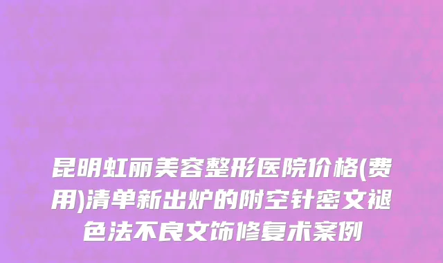 昆明虹丽美容整形医院价格(费用)清单新出炉的附空针密文褪色法不良文饰修复术案例