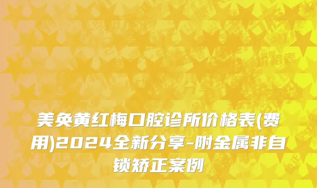 美奂黄红梅口腔诊所价格表(费用)2024全新分享-附金属非自锁矫正案例