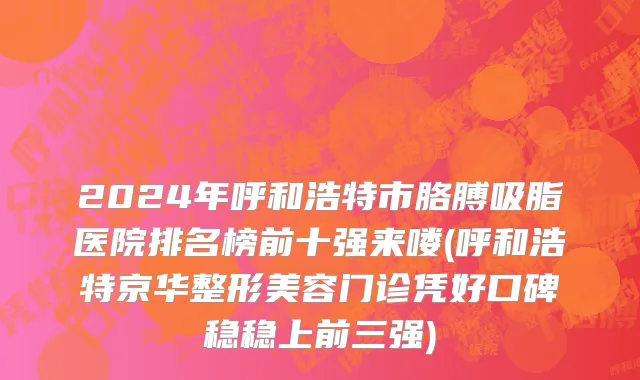 2024年呼和浩特市胳膊吸脂医院排名榜前十强来喽(呼和浩特京华整形美容门诊凭好口碑稳稳上前三强)