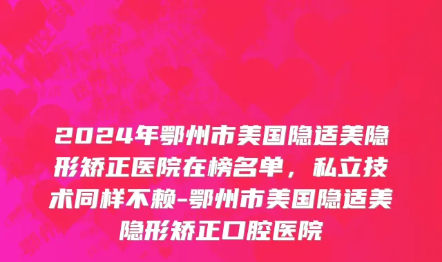 2024年鄂州市美国隐适美隐形矫正医院在榜名单，私立技术同样不赖-鄂州市美国隐适美隐形矫正口腔医院