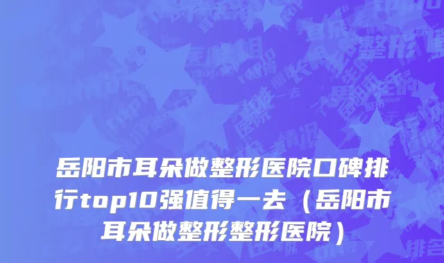 岳阳市耳朵做整形医院口碑排行top10强值得一去（岳阳市耳朵做整形整形医院）