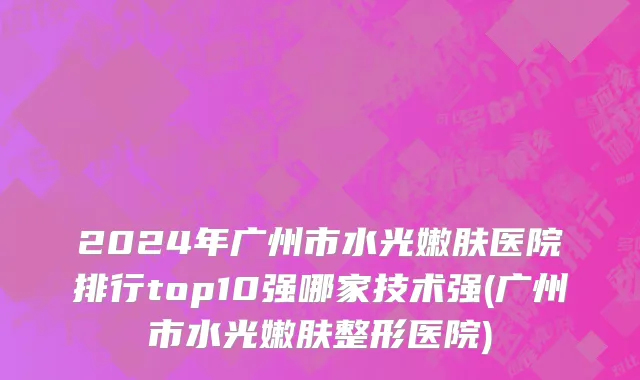 2024年广州市水光嫩肤医院排行top10强哪家技术强(广州市水光嫩肤整形医院)