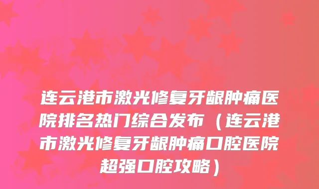 连云港市激光修复牙龈肿痛医院排名热门综合发布（连云港市激光修复牙龈肿痛口腔医院超强口腔攻略）