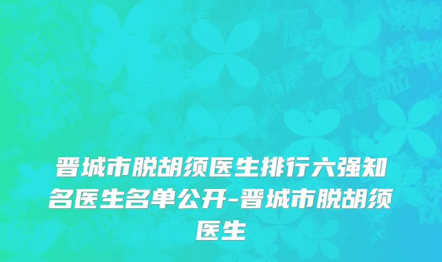 晋城市脱胡须医生排行六强知名医生名单公开-晋城市脱胡须医生