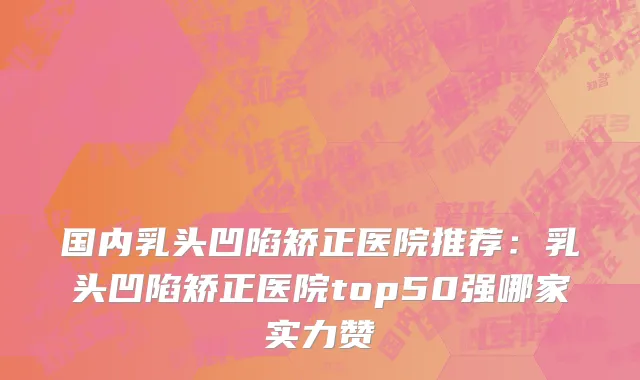 国内乳头凹陷矫正医院推荐：乳头凹陷矫正医院top50强哪家实力赞