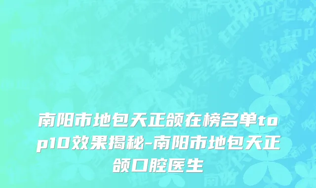 南阳市地包天正颌在榜名单top10效果揭秘-南阳市地包天正颌口腔医生
