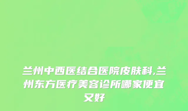 兰州中西医结合医院皮肤科,兰州东方医疗美容诊所哪家便宜又好