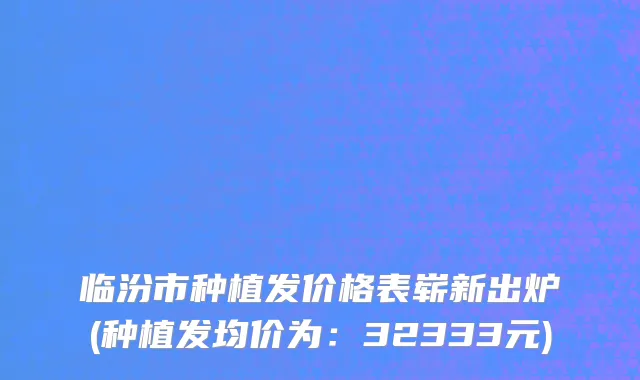 临汾市种植发价格表崭新出炉(种植发均价为：32333元)