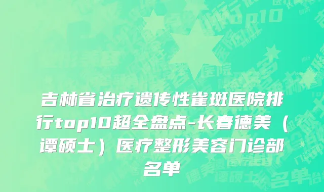 吉林省治疗遗传性雀斑医院排行top10超全盘点-长春德美（谭硕士）医疗整形美容门诊部名单