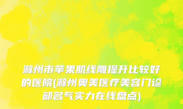 滁州市苹果肌线雕提升比较好的医院(滁州奥美医疗美容门诊部名气实力在线盘点)