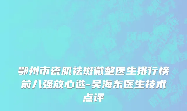 鄂州市瓷肌祛斑微整医生排行榜前八强放心选-吴海东医生技术点评