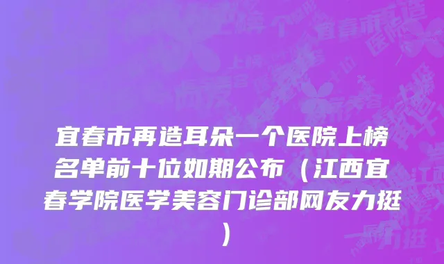 宜春市再造耳朵一个医院上榜名单前十位如期公布（江西宜春学院医学美容门诊部网友力挺）