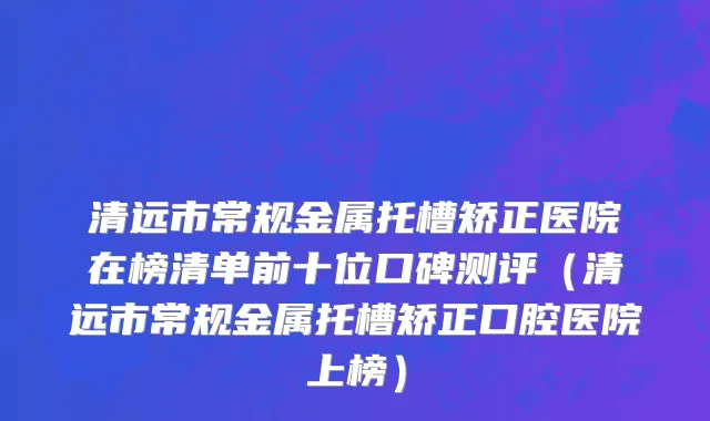 清远市常规金属托槽矫正医院在榜清单前十位口碑测评（清远市常规金属托槽矫正口腔医院上榜）
