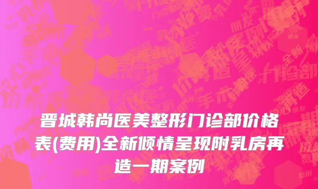 晋城韩尚医美整形门诊部价格表(费用)全新倾情呈现附乳房再造一期案例