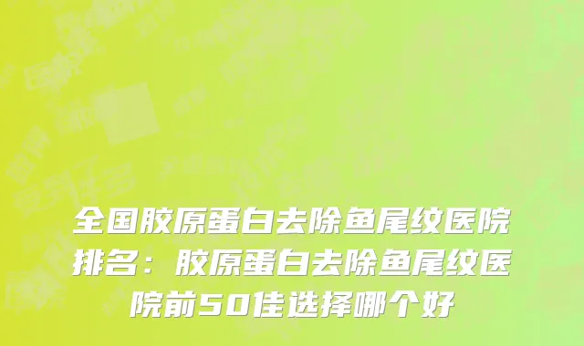 全国胶原蛋白去除鱼尾纹医院排名：胶原蛋白去除鱼尾纹医院前50佳选择哪个好