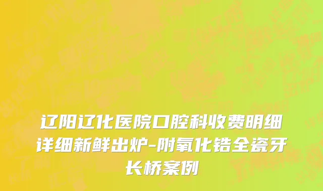 辽阳辽化医院口腔科收费明细详细新鲜出炉-附氧化锆全瓷牙长桥案例