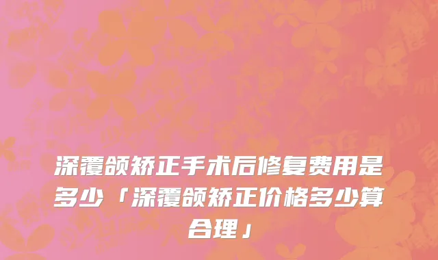 深覆颌矫正手术后修复费用是多少「深覆颌矫正价格多少算合理」