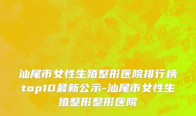 汕尾市女性生殖整形医院排行榜top10最新公示-汕尾市女性生殖整形整形医院