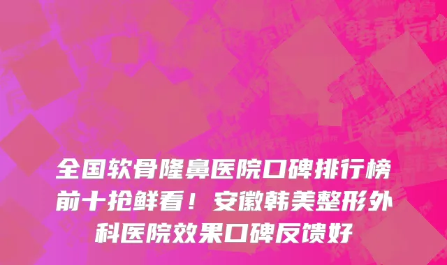 全国软骨隆鼻医院口碑排行榜前十抢鲜看!安徽韩美整形外科医院效果口碑反馈好