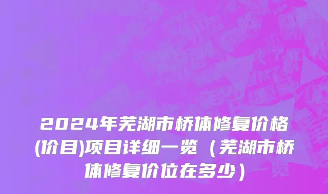 2024年芜湖市桥体修复价格(价目)项目详细一览（芜湖市桥体修复价位在多少）