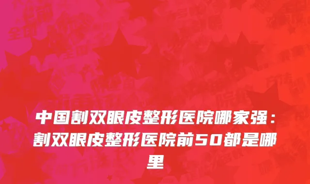 中国割双眼皮整形医院哪家强：割双眼皮整形医院前50都是哪里