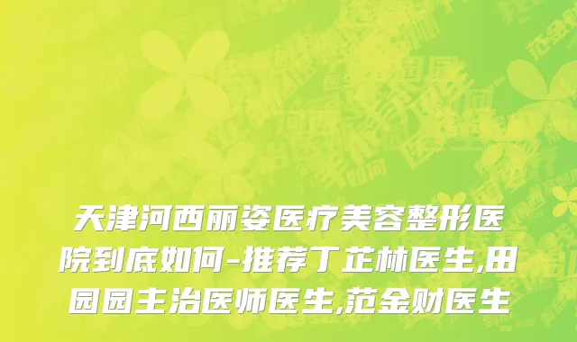 天津河西丽姿医疗美容整形医院到底如何-推荐丁芷林医生,田园园主治医师医生,范金财医生