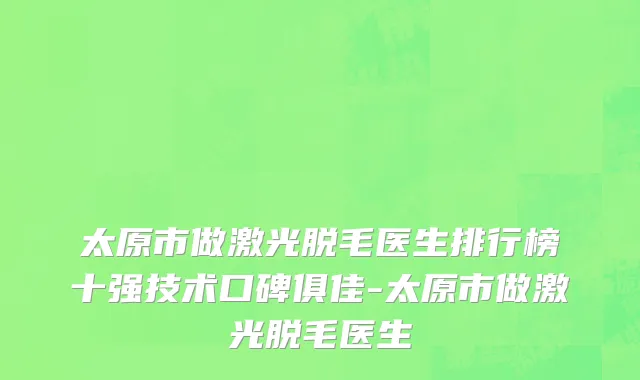 太原市做激光脱毛医生排行榜十强技术口碑俱佳-太原市做激光脱毛医生
