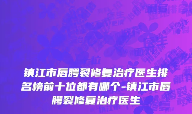 镇江市唇腭裂修复治疗医生排名榜前十位都有哪个-镇江市唇腭裂修复治疗医生