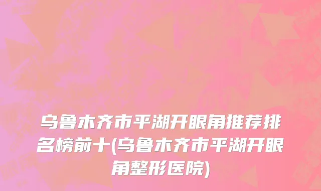 乌鲁木齐市平湖开眼角推荐排名榜前十(乌鲁木齐市平湖开眼角整形医院)