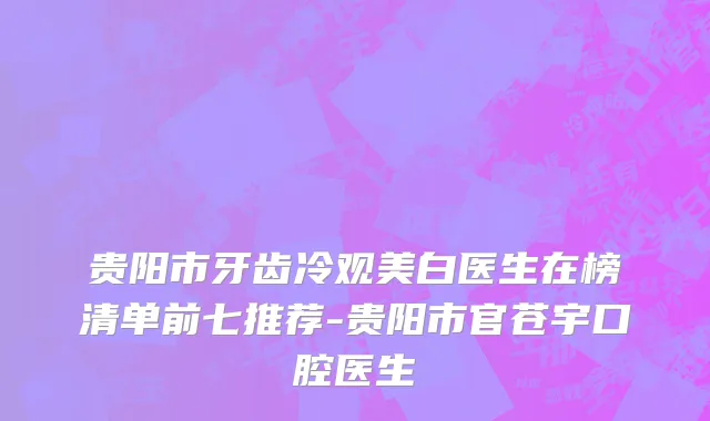 贵阳市牙齿冷观美白医生在榜清单前七推荐-贵阳市官苍宇口腔医生