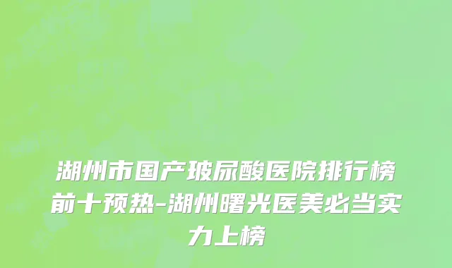 湖州市国产玻尿酸医院排行榜前十预热-湖州曙光医美必当实力上榜