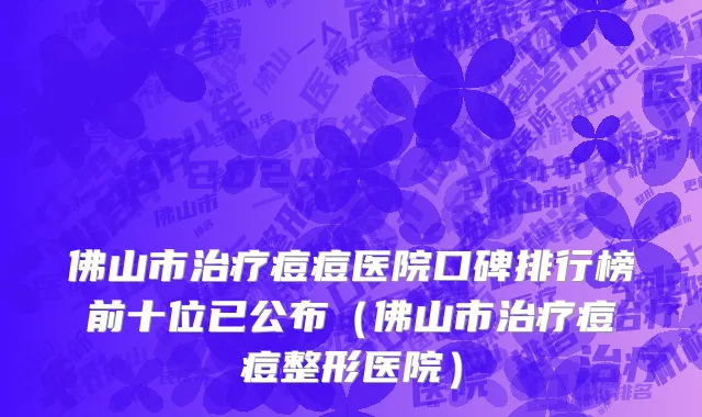 佛山市治疗痘痘医院口碑排行榜前十位已公布（佛山市治疗痘痘整形医院）