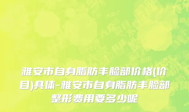 雅安市自身脂肪丰脸部价格(价目)具体-雅安市自身脂肪丰脸部整形费用要多少呢