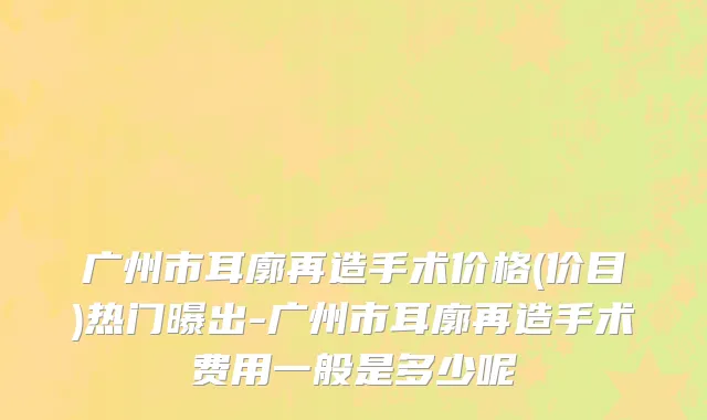 广州市耳廓再造手术价格(价目)热门曝出-广州市耳廓再造手术费用一般是多少呢