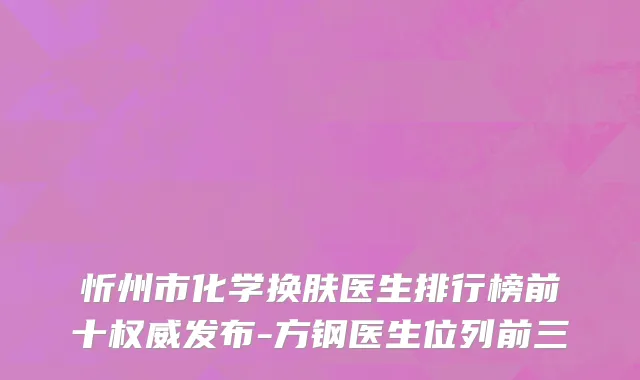 忻州市化学换肤医生排行榜前十权威发布-方钢医生位列前三