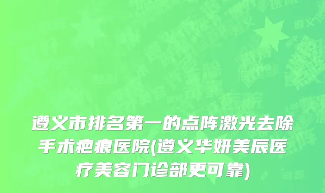 遵义市排名第一的点阵激光去除手术疤痕医院(遵义华妍美辰医疗美容门诊部更可靠)