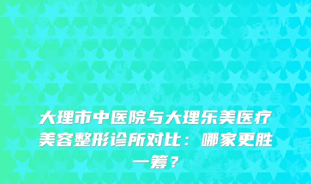 大理市中医院与大理乐美医疗美容整形诊所对比：哪家更胜一筹？