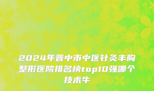 2024年晋中市中医针灸丰胸整形医院排名榜top10强哪个技术牛