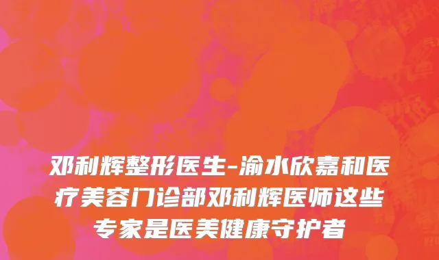 邓利辉整形医生-渝水欣嘉和医疗美容门诊部邓利辉医师这些专家是医美健康守护者