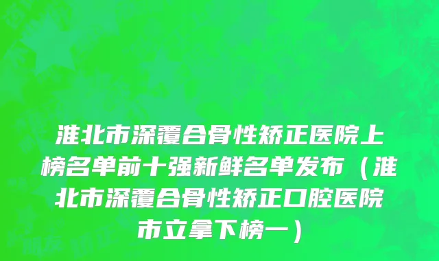 淮北市深覆合骨性矫正医院上榜名单前十强新鲜名单发布（淮北市深覆合骨性矫正口腔医院市立拿下榜一）