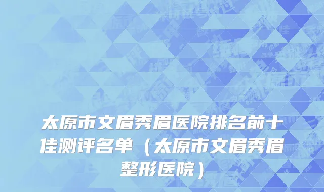 太原市文眉秀眉医院排名前十佳测评名单（太原市文眉秀眉整形医院）