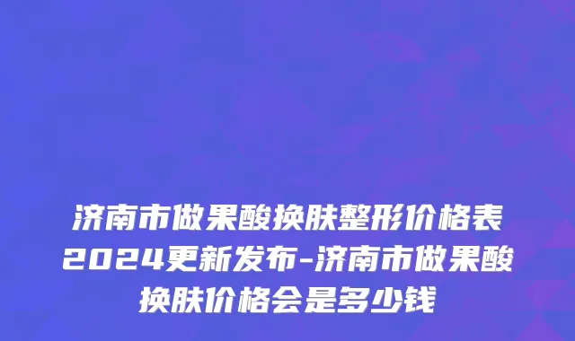 济南市做果酸换肤整形价格表2024更新发布-济南市做果酸换肤价格会是多少钱