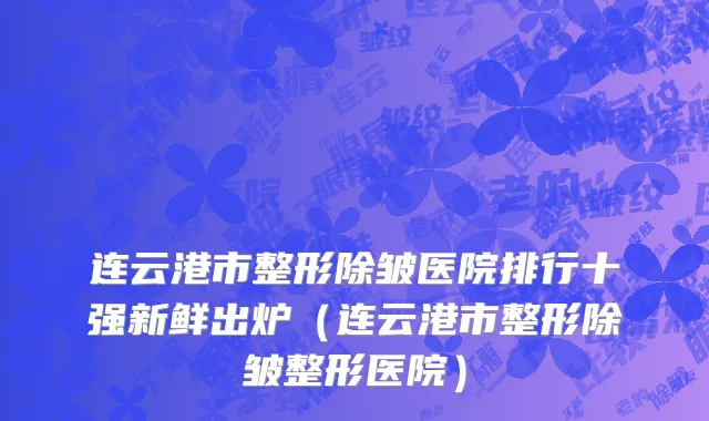 连云港市整形除皱医院排行十强新鲜出炉（连云港市整形除皱整形医院）