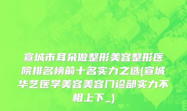 宣城市耳朵做整形美容整形医院排名榜前十名实力之选(宣城华艺医学美容美容门诊部实力不相上下_)