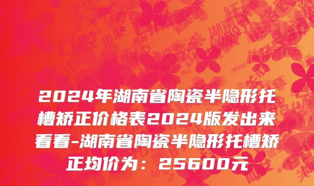 2024年湖南省陶瓷半隐形托槽矫正价格表2024版发出来看看-湖南省陶瓷半隐形托槽矫正均价为：25600元