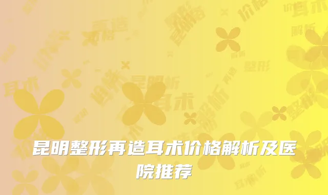 昆明整形再造耳术价格解析及医院推荐