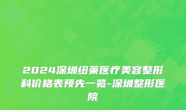 2024深圳纽莱医疗美容整形科价格表预先一览-深圳整形医院